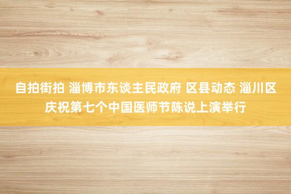 自拍街拍 淄博市东谈主民政府 区县动态 淄川区庆祝第七个中国医师节陈说上演举行