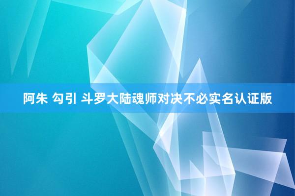 阿朱 勾引 斗罗大陆魂师对决不必实名认证版