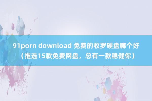 91porn download 免费的收罗硬盘哪个好（推选15款免费网盘，总有一款稳健你）