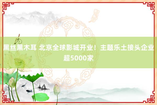 黑丝黑木耳 北京全球影城开业！主题乐土接头企业超5000家