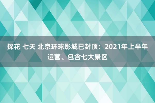 探花 七天 北京环球影城已封顶：2021年上半年运营、包含七大景区