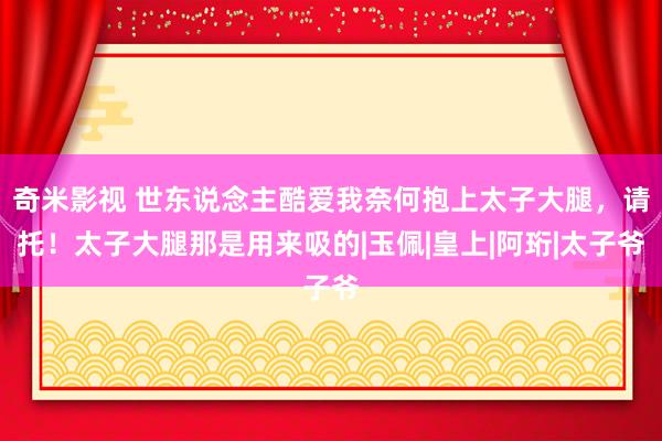 奇米影视 世东说念主酷爱我奈何抱上太子大腿，请托！太子大腿那是用来吸的|玉佩|皇上|阿珩|太子爷