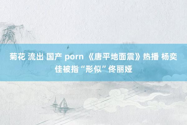 菊花 流出 国产 porn 《唐平地面震》热播 杨奕佳被指“形似”佟丽娅