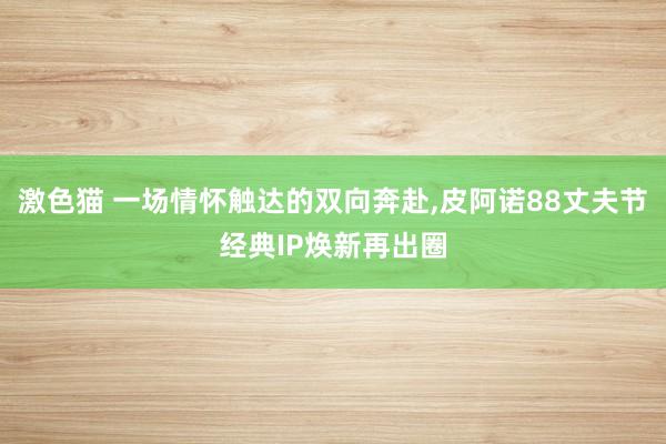 激色猫 一场情怀触达的双向奔赴，皮阿诺88丈夫节经典IP焕新再出圈