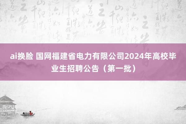 ai换脸 国网福建省电力有限公司2024年高校毕业生招聘公告（第一批）