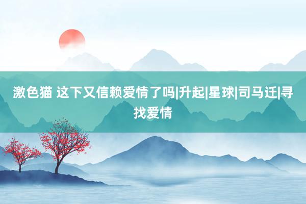 激色猫 这下又信赖爱情了吗|升起|星球|司马迁|寻找爱情