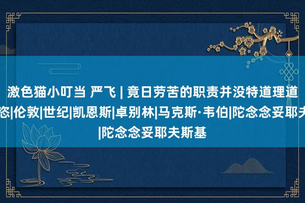 激色猫小叮当 严飞 | 竟日劳苦的职责并没特道理道理|豪恣|伦敦|世纪|凯恩斯|卓别林|马克斯·韦伯|陀念念妥耶夫斯基