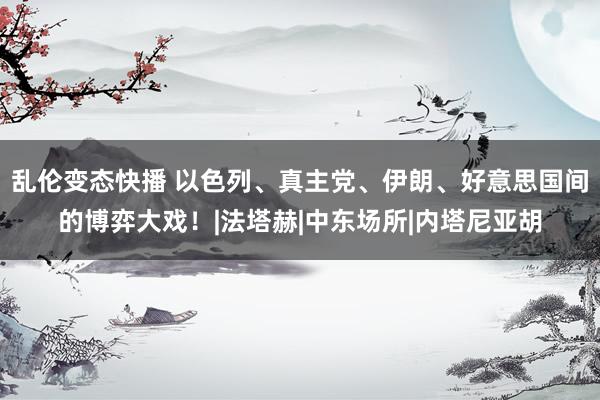 乱伦变态快播 以色列、真主党、伊朗、好意思国间的博弈大戏！|法塔赫|中东场所|内塔尼亚胡