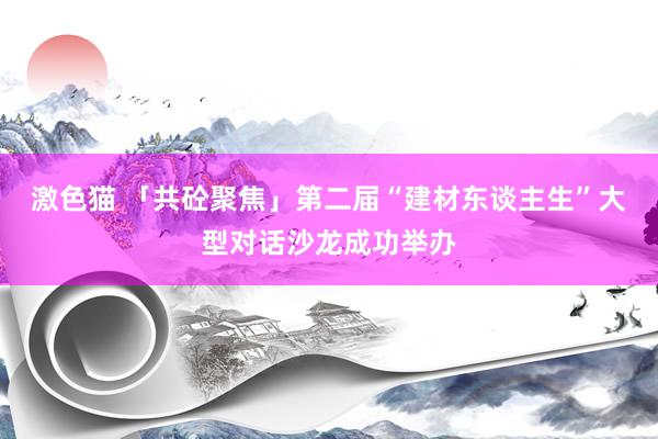 激色猫 「共砼聚焦」第二届“建材东谈主生”大型对话沙龙成功举办