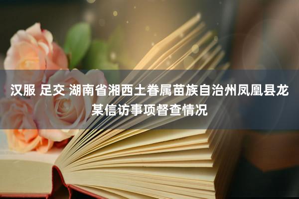 汉服 足交 湖南省湘西土眷属苗族自治州凤凰县龙某信访事项督查情况