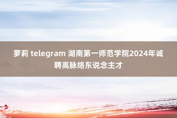 萝莉 telegram 湖南第一师范学院2024年诚聘高脉络东说念主才