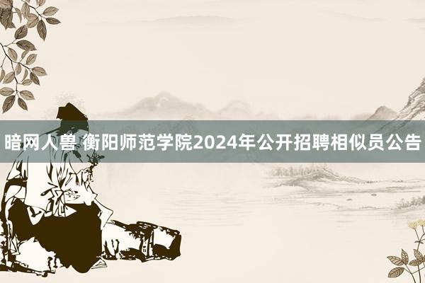 暗网人兽 衡阳师范学院2024年公开招聘相似员公告