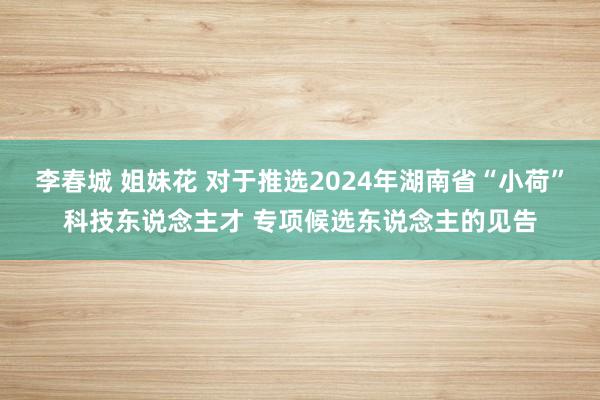 李春城 姐妹花 对于推选2024年湖南省“小荷”科技东说念主才 专项候选东说念主的见告