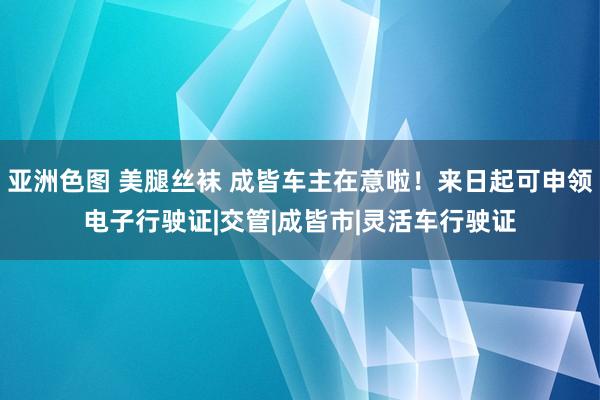 亚洲色图 美腿丝袜 成皆车主在意啦！来日起可申领电子行驶证|交管|成皆市|灵活车行驶证