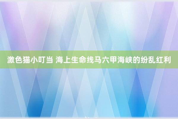 激色猫小叮当 海上生命线马六甲海峡的纷乱红利