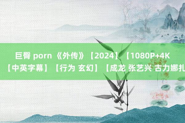 巨臀 porn 《外传》【2024】【1080P+4K】【中英字幕】【行为 玄幻】【成龙 张艺兴 古力娜扎】