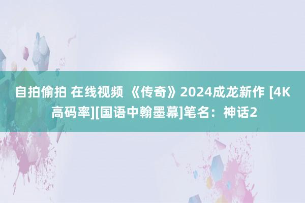 自拍偷拍 在线视频 《传奇》2024成龙新作 [4K 高码率][国语中翰墨幕]笔名：神话2