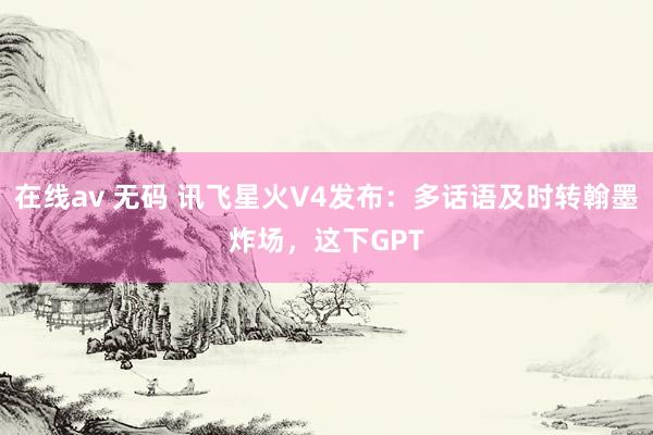 在线av 无码 讯飞星火V4发布：多话语及时转翰墨炸场，这下GPT