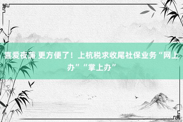 喜爱夜蒲 更方便了！上杭税求收尾社保业务“网上办”“掌上办”