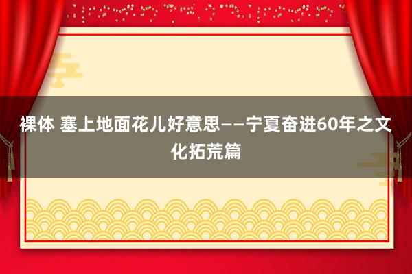 裸体 塞上地面花儿好意思——宁夏奋进60年之文化拓荒篇