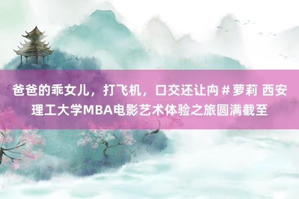 爸爸的乖女儿，打飞机，口交还让禸＃萝莉 西安理工大学MBA电影艺术体验之旅圆满截至