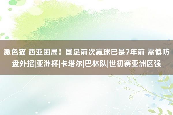 激色猫 西亚困局！国足前次赢球已是7年前 需慎防盘外招|亚洲杯|卡塔尔|巴林队|世初赛亚洲区强