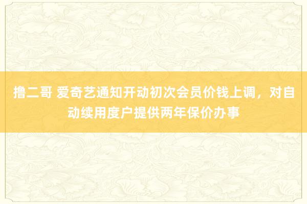 撸二哥 爱奇艺通知开动初次会员价钱上调，对自动续用度户提供两年保价办事