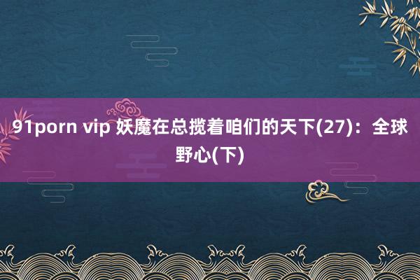 91porn vip 妖魔在总揽着咱们的天下(27)：全球野心(下)