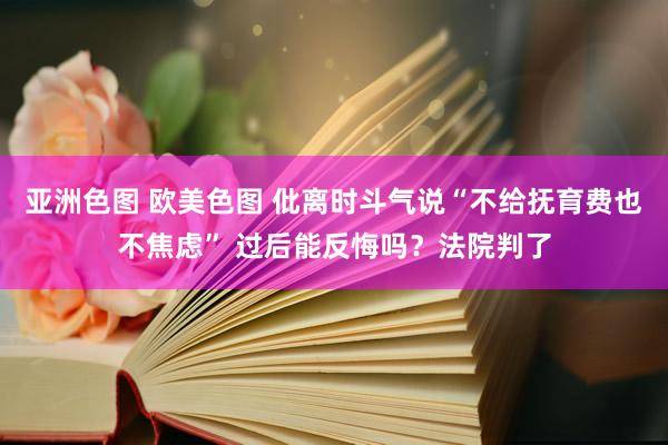 亚洲色图 欧美色图 仳离时斗气说“不给抚育费也不焦虑” 过后能反悔吗？法院判了