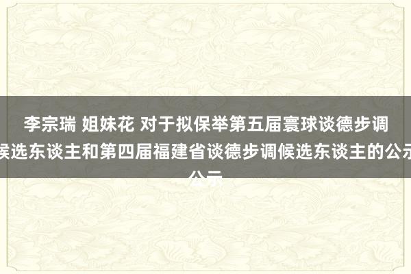 李宗瑞 姐妹花 对于拟保举第五届寰球谈德步调候选东谈主和第四届福建省谈德步调候选东谈主的公示