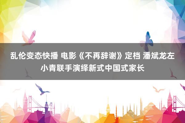 乱伦变态快播 电影《不再辞谢》定档 潘斌龙左小青联手演绎新式中国式家长
